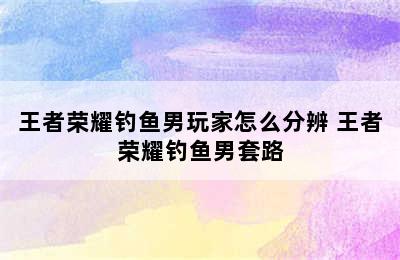 王者荣耀钓鱼男玩家怎么分辨 王者荣耀钓鱼男套路